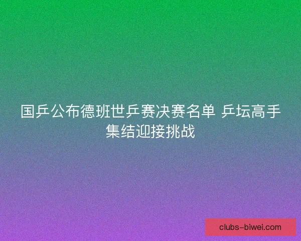国乒公布德班世乒赛决赛名单 乒坛高手集结迎接挑战