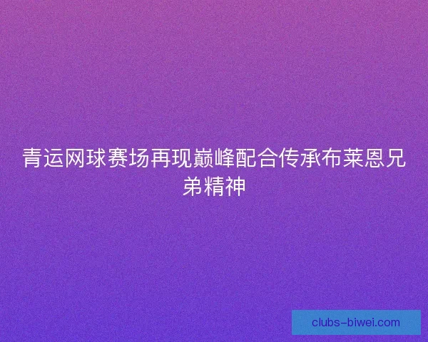 青运网球赛场再现巅峰配合传承布莱恩兄弟精神
