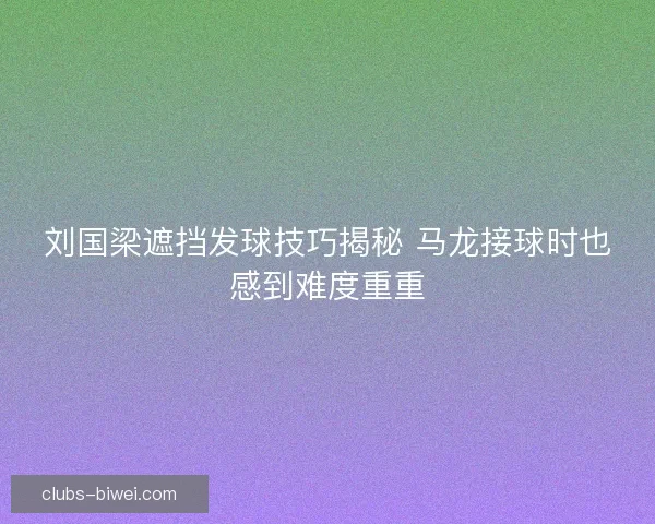 刘国梁遮挡发球技巧揭秘 马龙接球时也感到难度重重