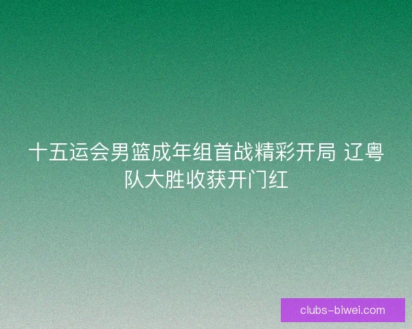 十五运会男篮成年组首战精彩开局 辽粤队大胜收获开门红